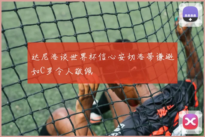 达尼洛谈世界杯信心安切洛蒂谦逊如C罗令人敬佩