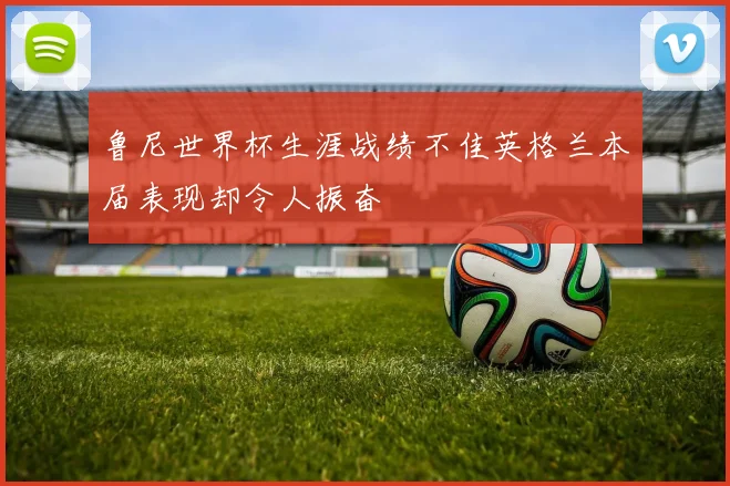 鲁尼世界杯生涯战绩不佳英格兰本届表现却令人振奋