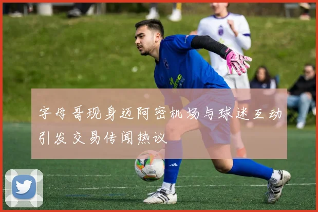 字母哥现身迈阿密机场与球迷互动引发交易传闻热议