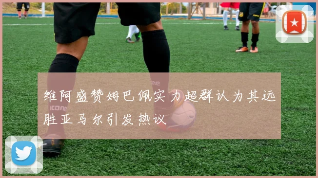 维阿盛赞姆巴佩实力超群认为其远胜亚马尔引发热议