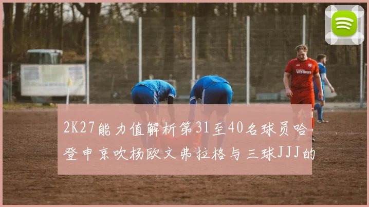 2K27能力值解析第31至40名球员哈登申京吹杨欧文弗拉格与三球JJJ的实力对比