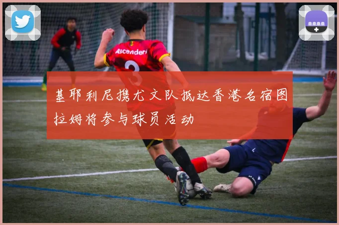 基耶利尼携尤文队抵达香港名宿图拉姆将参与球员活动