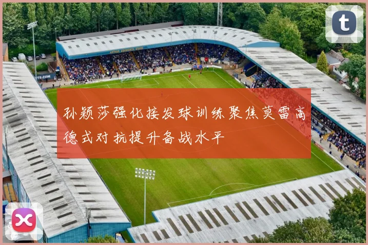 孙颖莎强化接发球训练聚焦莫雷高德式对抗提升备战水平