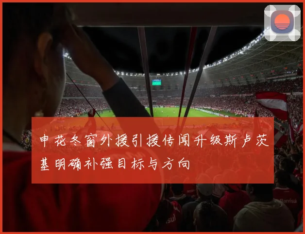申花冬窗外援引援传闻升级斯卢茨基明确补强目标与方向