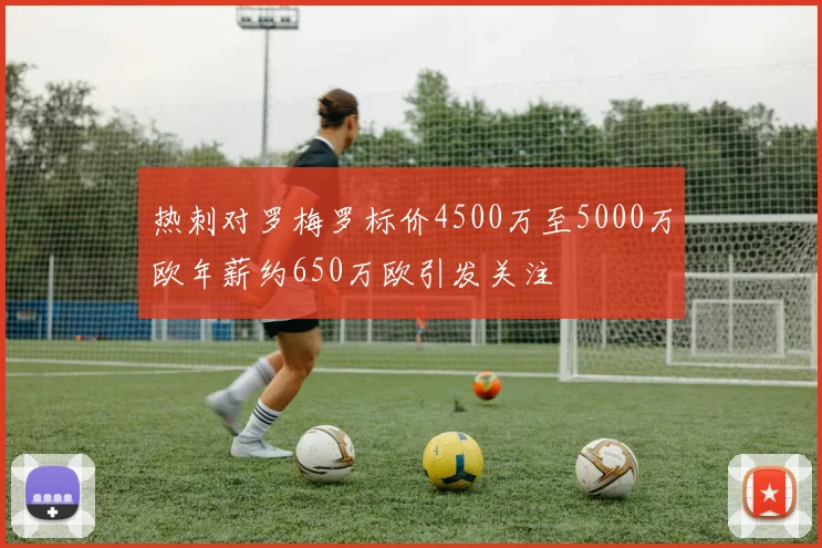 热刺对罗梅罗标价4500万至5000万欧年薪约650万欧引发关注