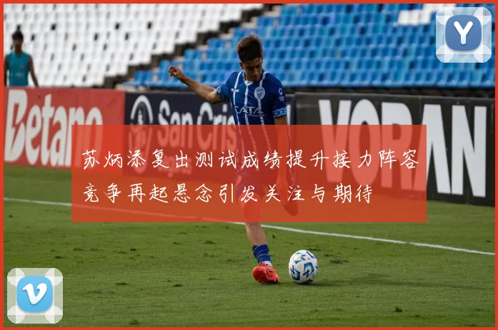 苏炳添复出测试成绩提升接力阵容竞争再起悬念引发关注与期待