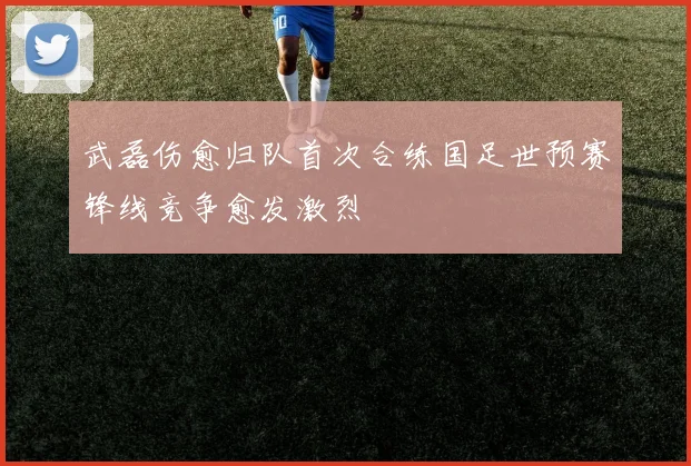 武磊伤愈归队首次合练国足世预赛锋线竞争愈发激烈